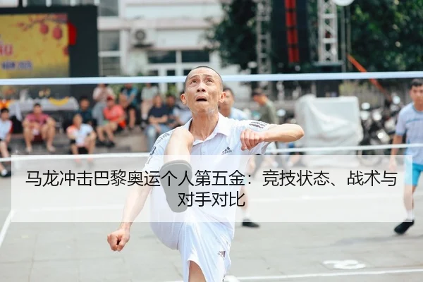马龙冲击巴黎奥运个人第五金：竞技状态、战术与对手对比
